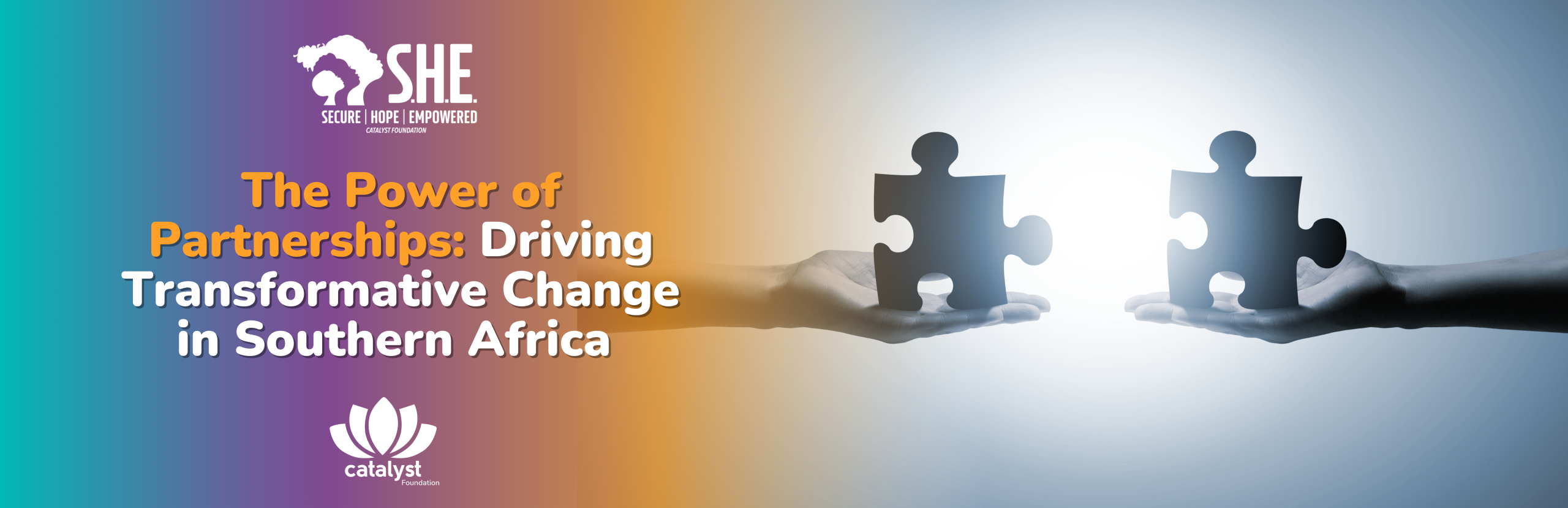 A horizontal banner image featuring two hands, one from each side, holding dark grey puzzle pieces that are about to fit together in a bright, glowing center. This symbolises successful partnership and connection. The background is a gradient from teal on the left to orange on the right, fading to white at the center where the puzzle pieces meet. Overlaying the image is text in orange and white that reads "The Power of Partnerships: Driving Transformative Change in Southern Africa." The SHE logo is in the top left, and the Catalyst Foundation lotus logo is in the bottom center.